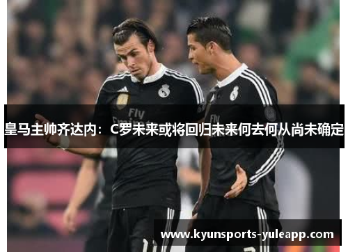 皇马主帅齐达内：C罗未来或将回归未来何去何从尚未确定