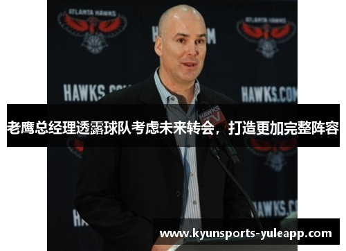 老鹰总经理透露球队考虑未来转会，打造更加完整阵容