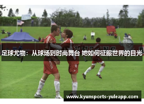 足球尤物：从球场到时尚舞台 她如何征服世界的目光