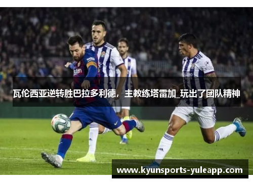 瓦伦西亚逆转胜巴拉多利德，主教练塔雷加_玩出了团队精神
